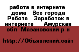 работа в интернете, дома - Все города Работа » Заработок в интернете   . Амурская обл.,Мазановский р-н